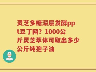 灵芝多糖深层发酵ppt豆丁网？1000公斤灵芝萃体可取出多少公斤纯孢子油