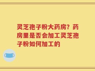 灵芝孢子粉大药房？药房里是否会加工灵芝孢子粉如何加工的