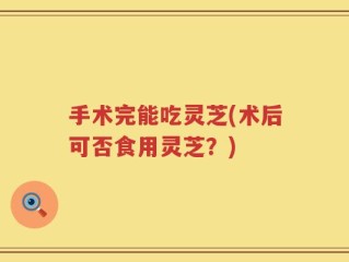 手术完能吃灵芝(术后可否食用灵芝？)