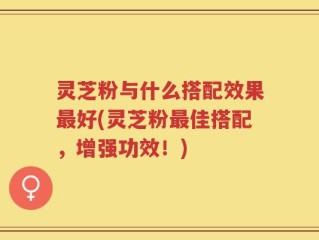 灵芝粉与什么搭配效果最好(灵芝粉最佳搭配，增强功效！)