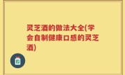 灵芝酒的做法大全(学会自制健康口感的灵芝酒)