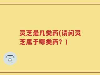 灵芝是几类药(请问灵芝属于哪类药？)