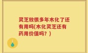 灵芝放很多年木化了还有用吗(木化灵芝还有药用价值吗？)