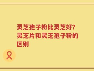 灵芝孢子粉比灵芝好？灵芝片和灵芝孢子粉的区别