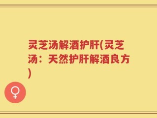 灵芝汤解酒护肝(灵芝汤：天然护肝解酒良方)