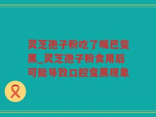 灵芝孢子粉吃了嘴巴变黑_灵芝孢子粉食用后可能导致口腔变黑现象