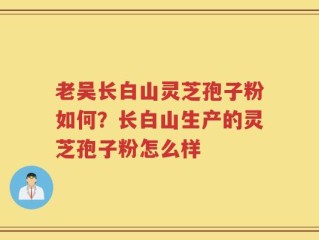 老吴长白山灵芝孢子粉如何？长白山生产的灵芝孢子粉怎么样