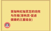 茶加枸杞加灵芝的功效与作用(茶枸灵-促进健康的三重组合)