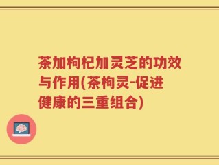 茶加枸杞加灵芝的功效与作用(茶枸灵-促进健康的三重组合)