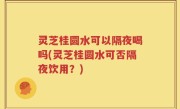 灵芝桂圆水可以隔夜喝吗(灵芝桂圆水可否隔夜饮用？)