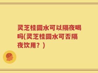 灵芝桂圆水可以隔夜喝吗(灵芝桂圆水可否隔夜饮用？)