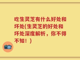 吃生灵芝有什么好处和坏处(生灵芝的好处和坏处深度解析，你不得不知！)