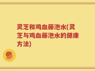 灵芝和鸡血藤泡水(灵芝与鸡血藤泡水的健康方法)