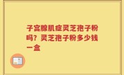 子宫腺肌症灵芝孢子粉吗？灵芝孢子粉多少钱一盒