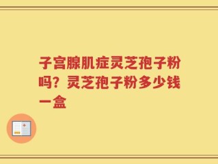 子宫腺肌症灵芝孢子粉吗？灵芝孢子粉多少钱一盒