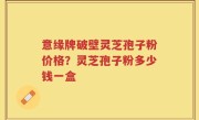 意缘牌破壁灵芝孢子粉价格？灵芝孢子粉多少钱一盒