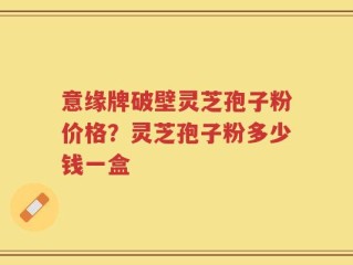 意缘牌破壁灵芝孢子粉价格？灵芝孢子粉多少钱一盒