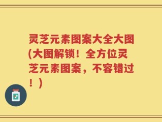 灵芝元素图案大全大图(大图解锁！全方位灵芝元素图案，不容错过！)