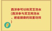 西洋参可以和灵芝泡水(西洋参与灵芝同泡水，邂逅健康的双重功效)
