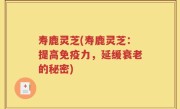 寿鹿灵芝(寿鹿灵芝：提高免疫力，延缓衰老的秘密)
