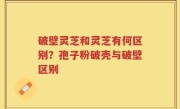 破壁灵芝和灵芝有何区别？孢子粉破壳与破壁区别