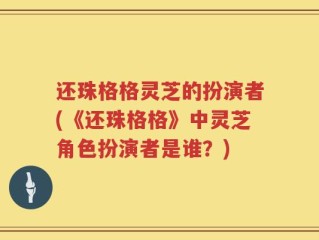 还珠格格灵芝的扮演者(《还珠格格》中灵芝角色扮演者是谁？)