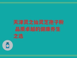 天津灵之仙灵芝孢子粉 品质卓越的健康养生之选