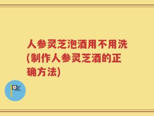 人参灵芝泡酒用不用洗(制作人参灵芝酒的正确方法)