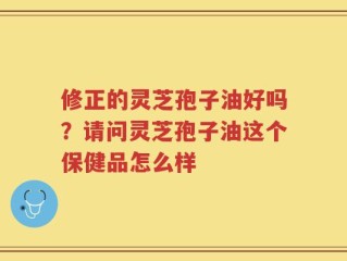 修正的灵芝孢子油好吗？请问灵芝孢子油这个保健品怎么样