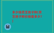 多少钱灵芝孢子粉(灵芝孢子粉价格是多少？)