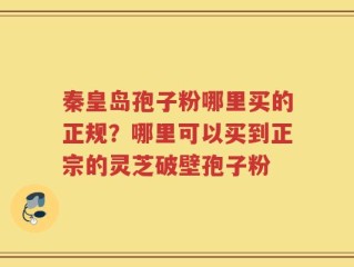 秦皇岛孢子粉哪里买的正规？哪里可以买到正宗的灵芝破壁孢子粉