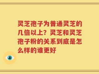 灵芝孢子为普通灵芝的几倍以上？灵芝和灵芝孢子粉的关系到底是怎么样的谁更好
