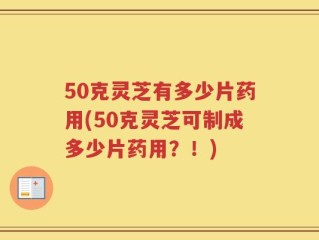 50克灵芝有多少片药用(50克灵芝可制成多少片药用？！)