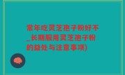常年吃灵芝孢子粉好不_长期服用灵芝孢子粉的益处与注意事项)