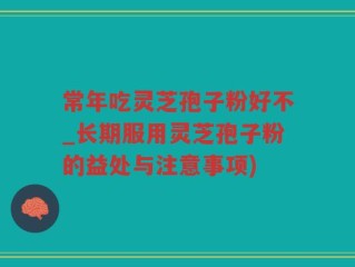 常年吃灵芝孢子粉好不_长期服用灵芝孢子粉的益处与注意事项)