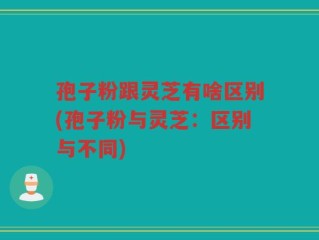 孢子粉跟灵芝有啥区别(孢子粉与灵芝：区别与不同)