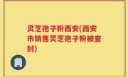 灵芝孢子粉西安(西安市销售灵芝孢子粉被查封)