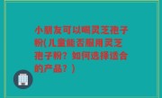 小朋友可以喝灵芝孢子粉(儿童能否服用灵芝孢子粉？如何选择适合的产品？)