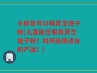 小朋友可以喝灵芝孢子粉(儿童能否服用灵芝孢子粉？如何选择适合的产品？)