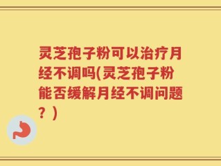灵芝孢子粉可以治疗月经不调吗(灵芝孢子粉能否缓解月经不调问题？)