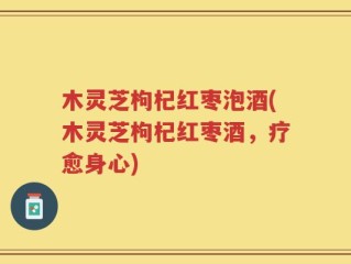 木灵芝枸杞红枣泡酒(木灵芝枸杞红枣酒，疗愈身心)