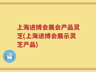 上海进博会展会产品灵芝(上海进博会展示灵芝产品)