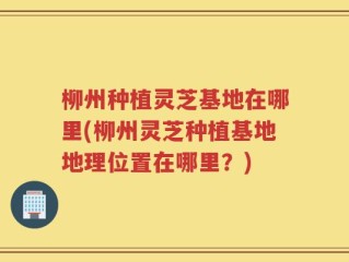 柳州种植灵芝基地在哪里(柳州灵芝种植基地地理位置在哪里？)