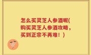 怎么买灵芝人参酒呢(购买灵芝人参酒攻略，买到正宗不再难！)