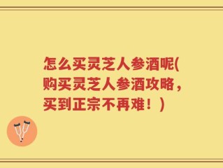 怎么买灵芝人参酒呢(购买灵芝人参酒攻略，买到正宗不再难！)