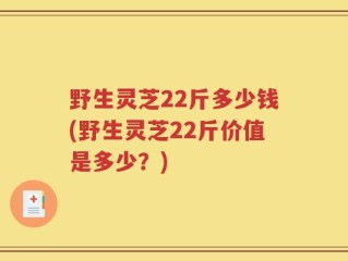 野生灵芝22斤多少钱(野生灵芝22斤价值是多少？)