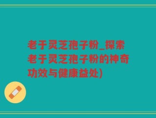 老于灵芝孢子粉_探索老于灵芝孢子粉的神奇功效与健康益处)