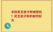 阜阳灵芝孢子粉破壁机？灵芝孢子粉的制作配方