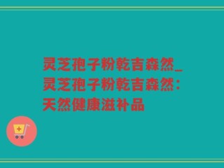 灵芝孢子粉乾吉森然_灵芝孢子粉乾吉森然：天然健康滋补品