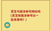 灵芝与西洋参可同吃吗(灵芝和西洋参可以一起食用吗？)